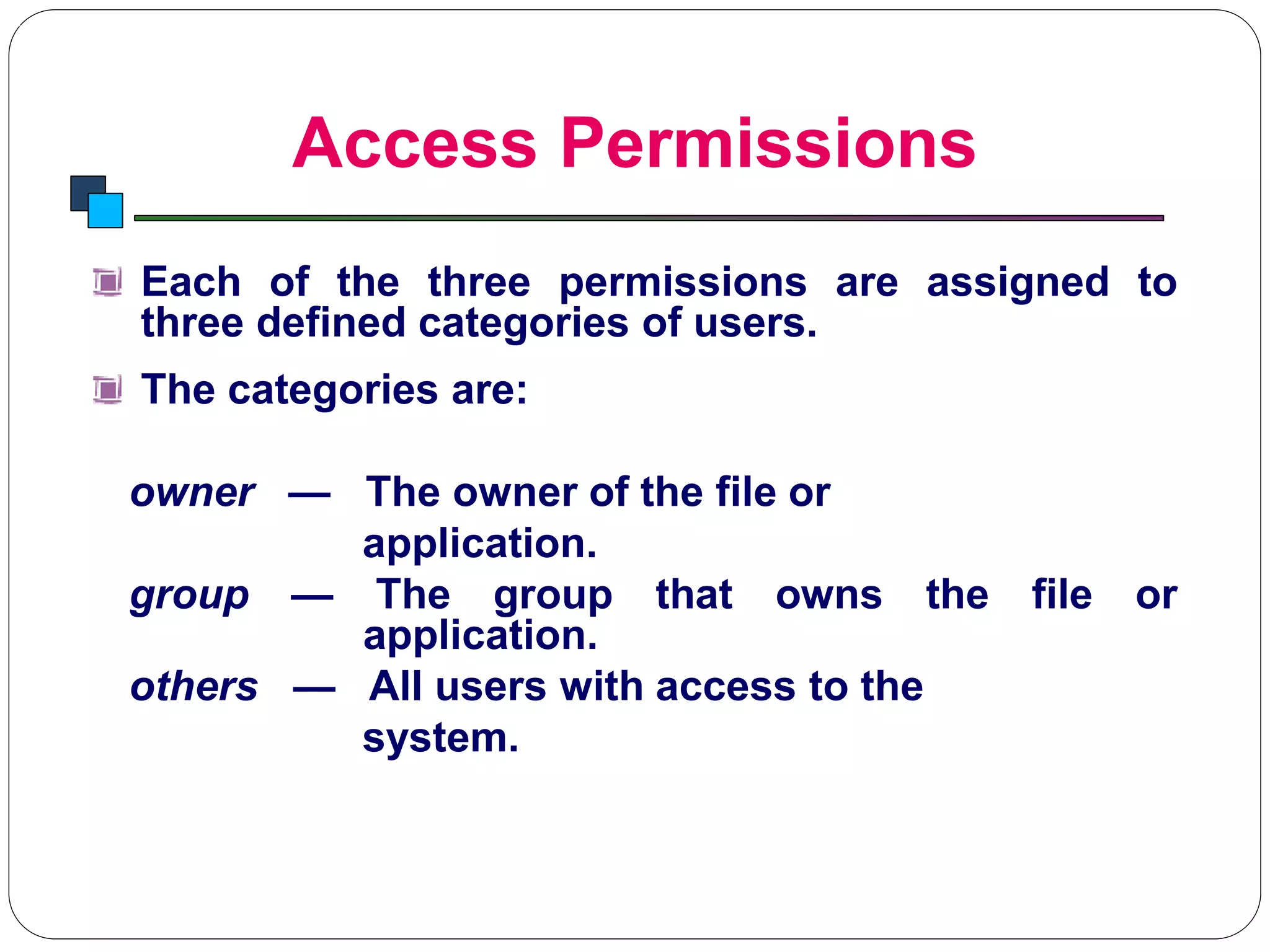 Access Permissions
Introduction to Linux
Each of the three permissions are assigned to
three defined categories of users.
The categories are:
owner — The owner of the file or
application.
group — The group that owns the file or
application.
others — All users with access to the
system.
 