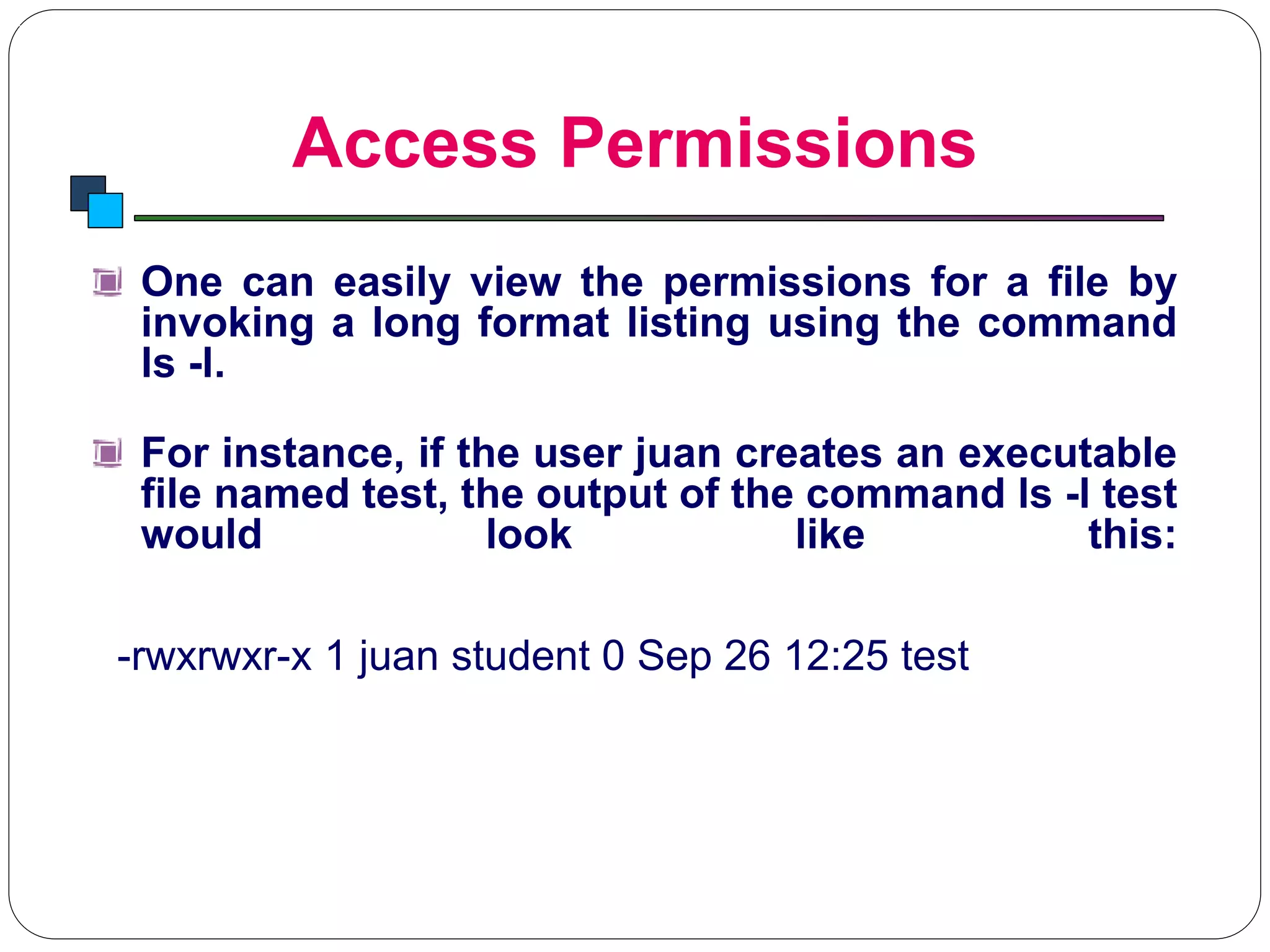 Access Permissions
Introduction to Linux
One can easily view the permissions for a file by
invoking a long format listing using the command
ls -l.
For instance, if the user juan creates an executable
file named test, the output of the command ls -l test
would look like this:
-rwxrwxr-x 1 juan student 0 Sep 26 12:25 test
 