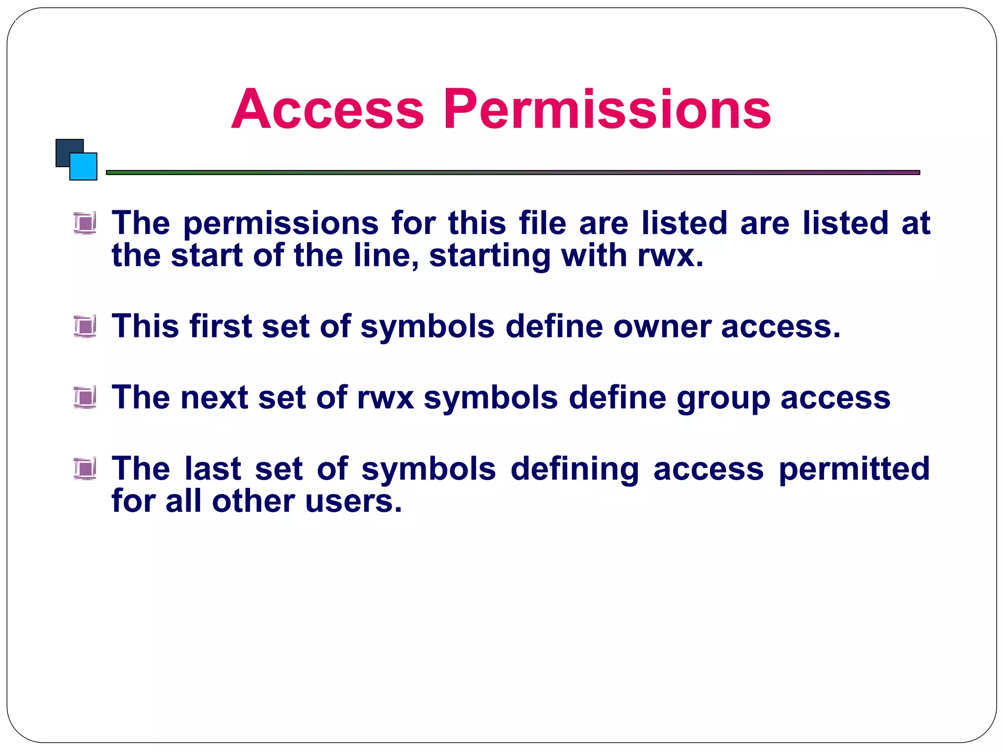 Access Permissions
Introduction to Linux
The permissions for this file are listed are listed at
the start of the line, starting with rwx.
This first set of symbols define owner access.
The next set of rwx symbols define group access
The last set of symbols defining access permitted
for all other users.
 