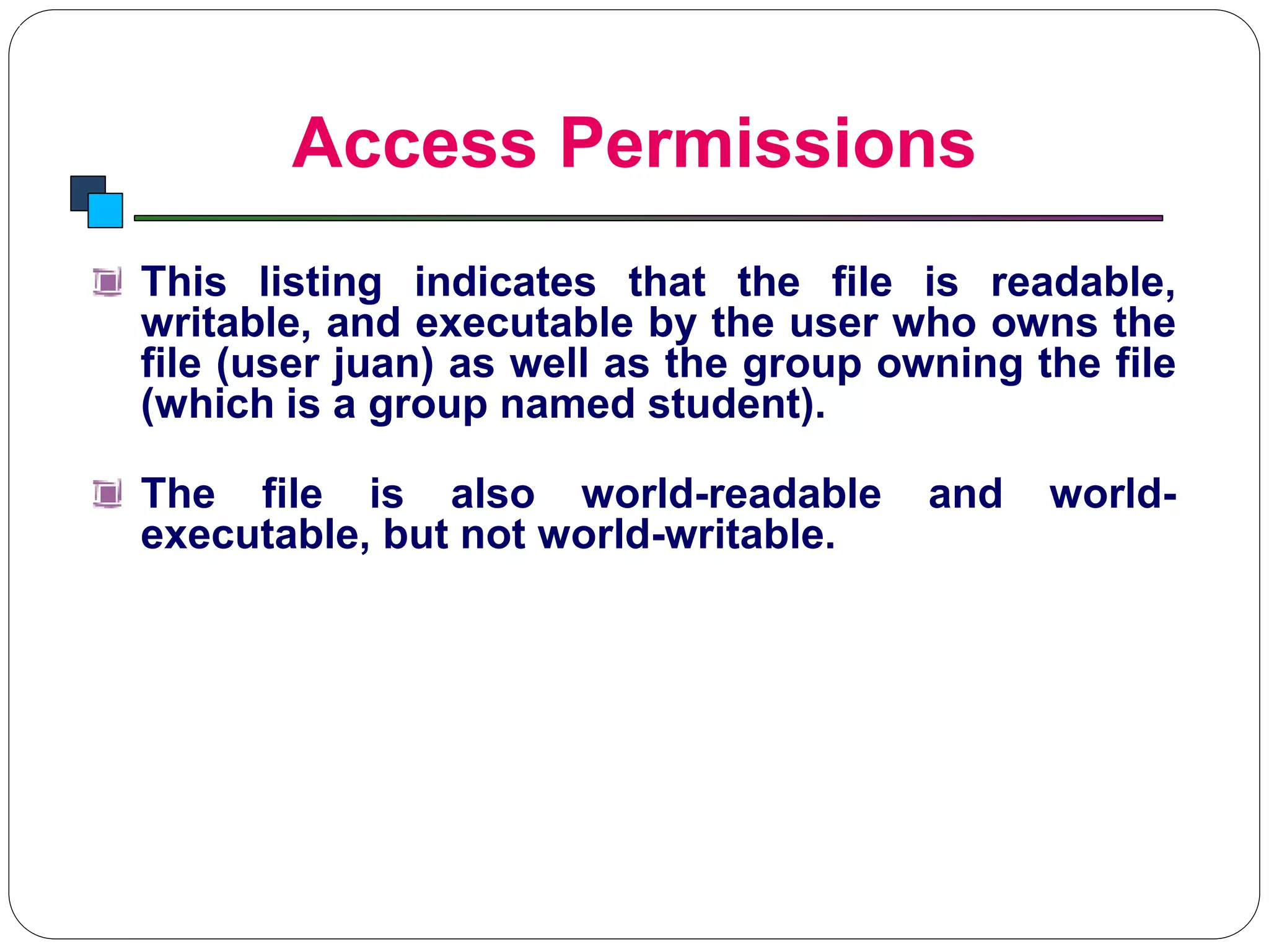 Access Permissions
Introduction to Linux
This listing indicates that the file is readable,
writable, and executable by the user who owns the
file (user juan) as well as the group owning the file
(which is a group named student).
The file is also world-readable and world-
executable, but not world-writable.
 