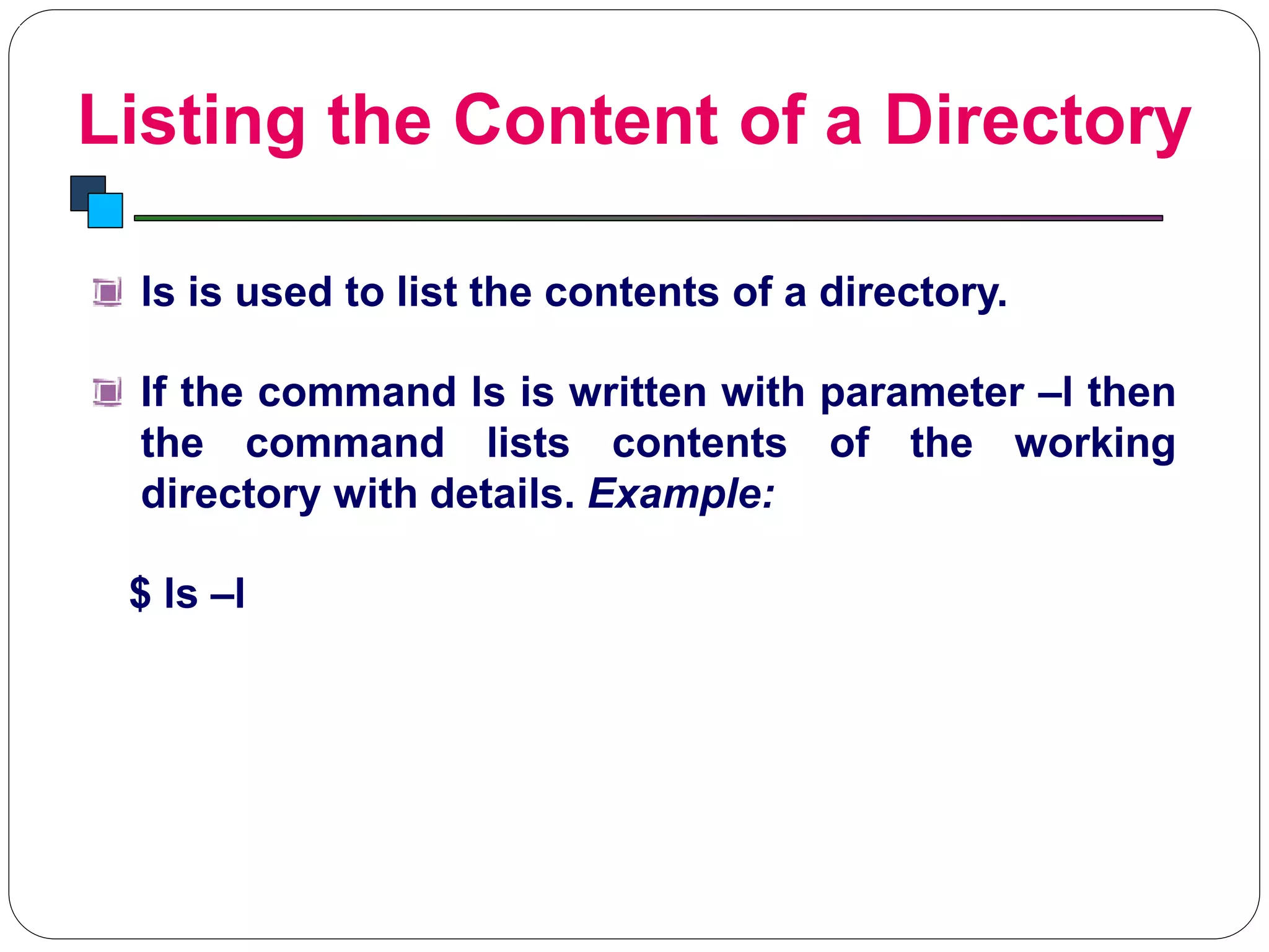 Listing the Content of a Directory
Introduction to Linux
ls is used to list the contents of a directory.
If the command ls is written with parameter –l then
the command lists contents of the working
directory with details. Example:
$ ls –l
 