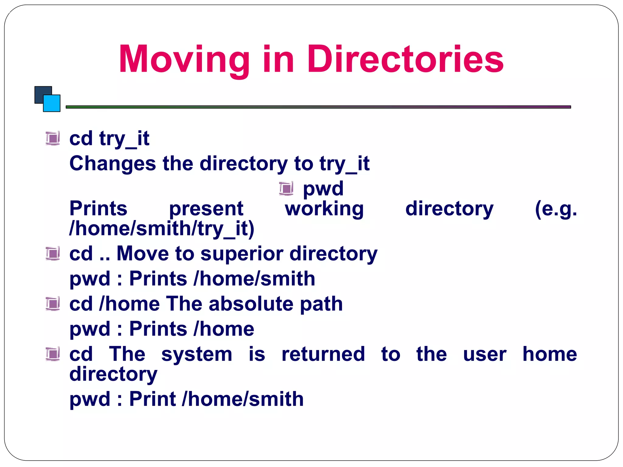 Moving in Directories
Introduction to Linux
cd try_it
Changes the directory to try_it
pwd
Prints present working directory (e.g.
/home/smith/try_it)
cd .. Move to superior directory
pwd : Prints /home/smith
cd /home The absolute path
pwd : Prints /home
cd The system is returned to the user home
directory
pwd : Print /home/smith
 