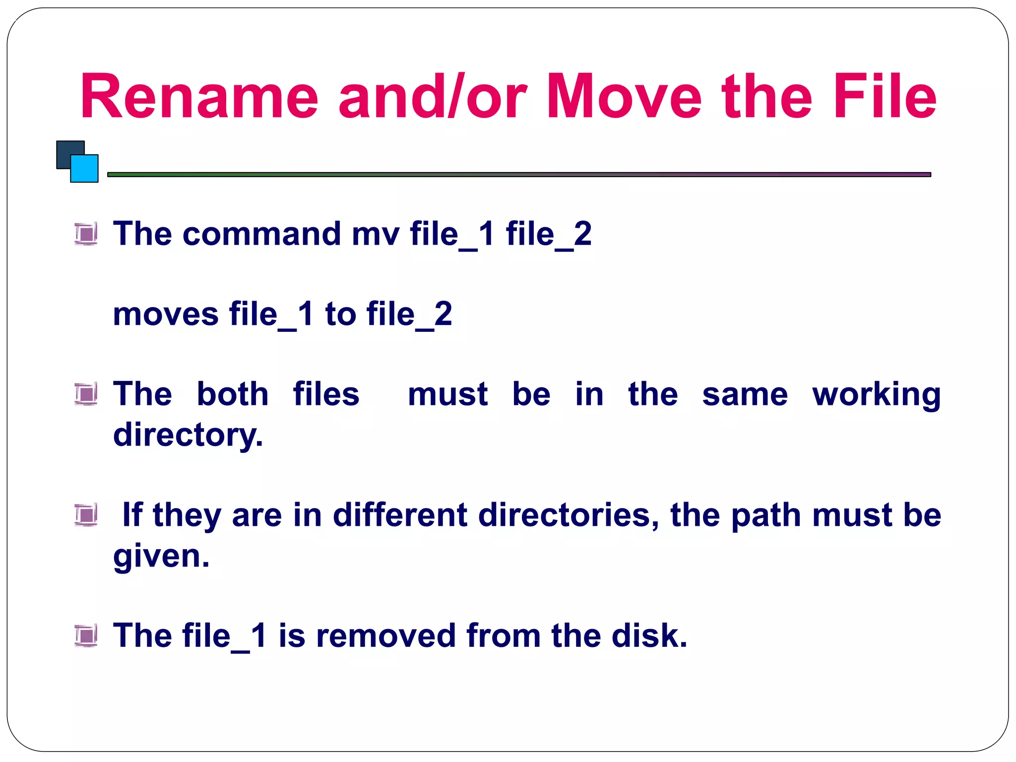 Rename and/or Move the File
Introduction to Linux
The command mv file_1 file_2
moves file_1 to file_2
The both files must be in the same working
directory.
If they are in different directories, the path must be
given.
The file_1 is removed from the disk.
 