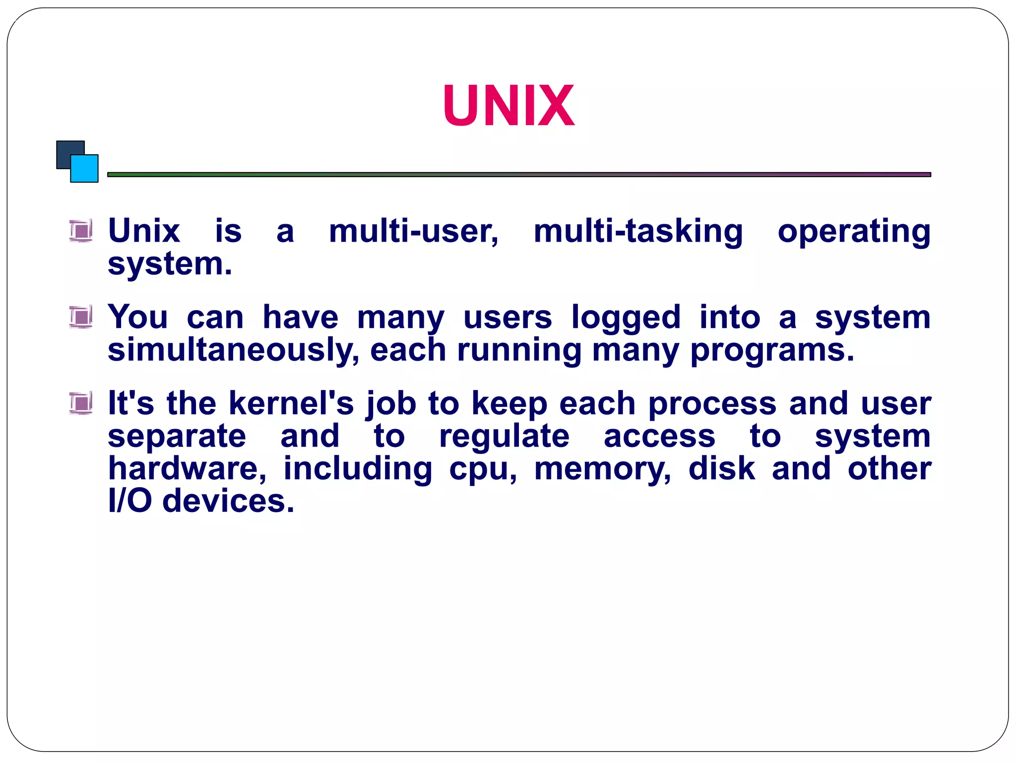UNIX
Introduction to Linux
Unix is a multi-user, multi-tasking operating
system.
You can have many users logged into a system
simultaneously, each running many programs.
It's the kernel's job to keep each process and user
separate and to regulate access to system
hardware, including cpu, memory, disk and other
I/O devices.
 