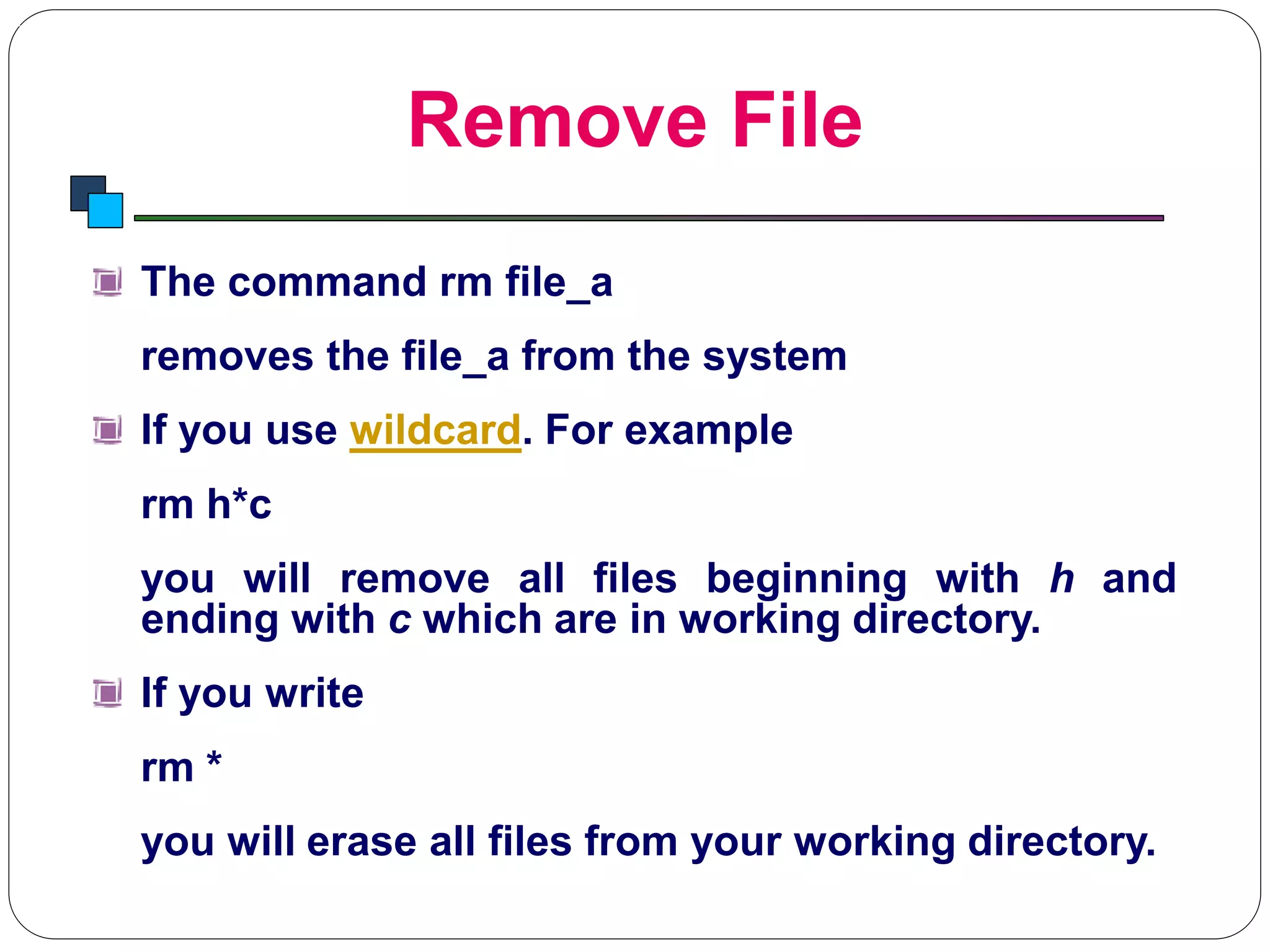 Remove File
Introduction to Linux
The command rm file_a
removes the file_a from the system
If you use wildcard. For example
rm h*c
you will remove all files beginning with h and
ending with c which are in working directory.
If you write
rm *
you will erase all files from your working directory.
 