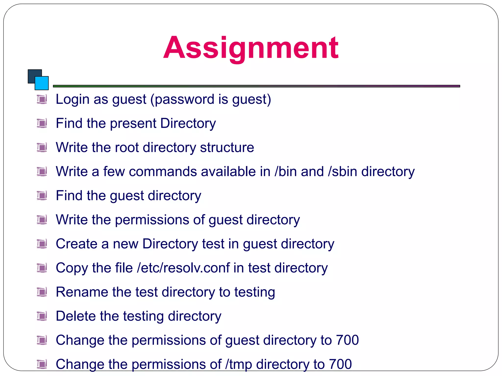Assignment
Introduction to Linux
Login as guest (password is guest)
Find the present Directory
Write the root directory structure
Write a few commands available in /bin and /sbin directory
Find the guest directory
Write the permissions of guest directory
Create a new Directory test in guest directory
Copy the file /etc/resolv.conf in test directory
Rename the test directory to testing
Delete the testing directory
Change the permissions of guest directory to 700
Change the permissions of /tmp directory to 700
 
