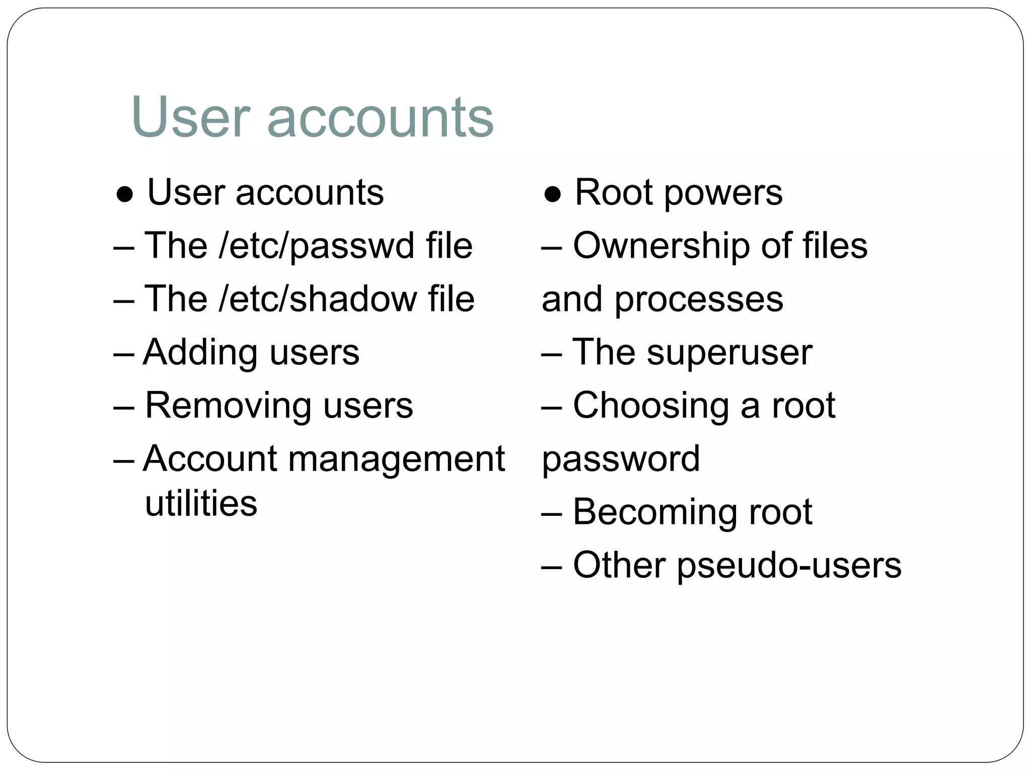 User accounts
● User accounts
– The /etc/passwd file
– The /etc/shadow file
– Adding users
– Removing users
– Account management
utilities
● Root powers
– Ownership of files
and processes
– The superuser
– Choosing a root
password
– Becoming root
– Other pseudo-users
 