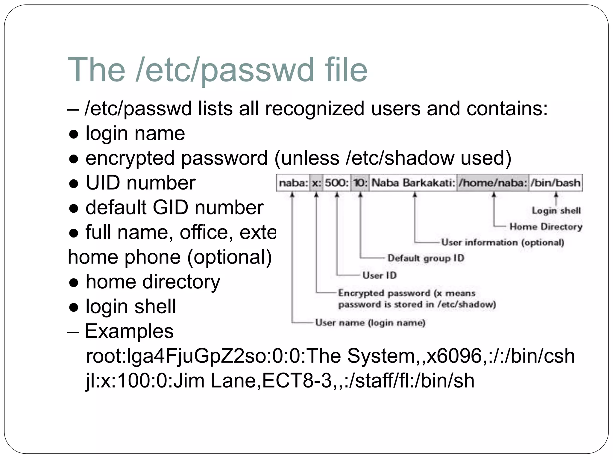 The /etc/passwd file
– /etc/passwd lists all recognized users and contains:
● login name
● encrypted password (unless /etc/shadow used)
● UID number
● default GID number
● full name, office, extension,
home phone (optional)
● home directory
● login shell
– Examples
root:lga4FjuGpZ2so:0:0:The System,,x6096,:/:/bin/csh
jl:x:100:0:Jim Lane,ECT8-3,,:/staff/fl:/bin/sh
 