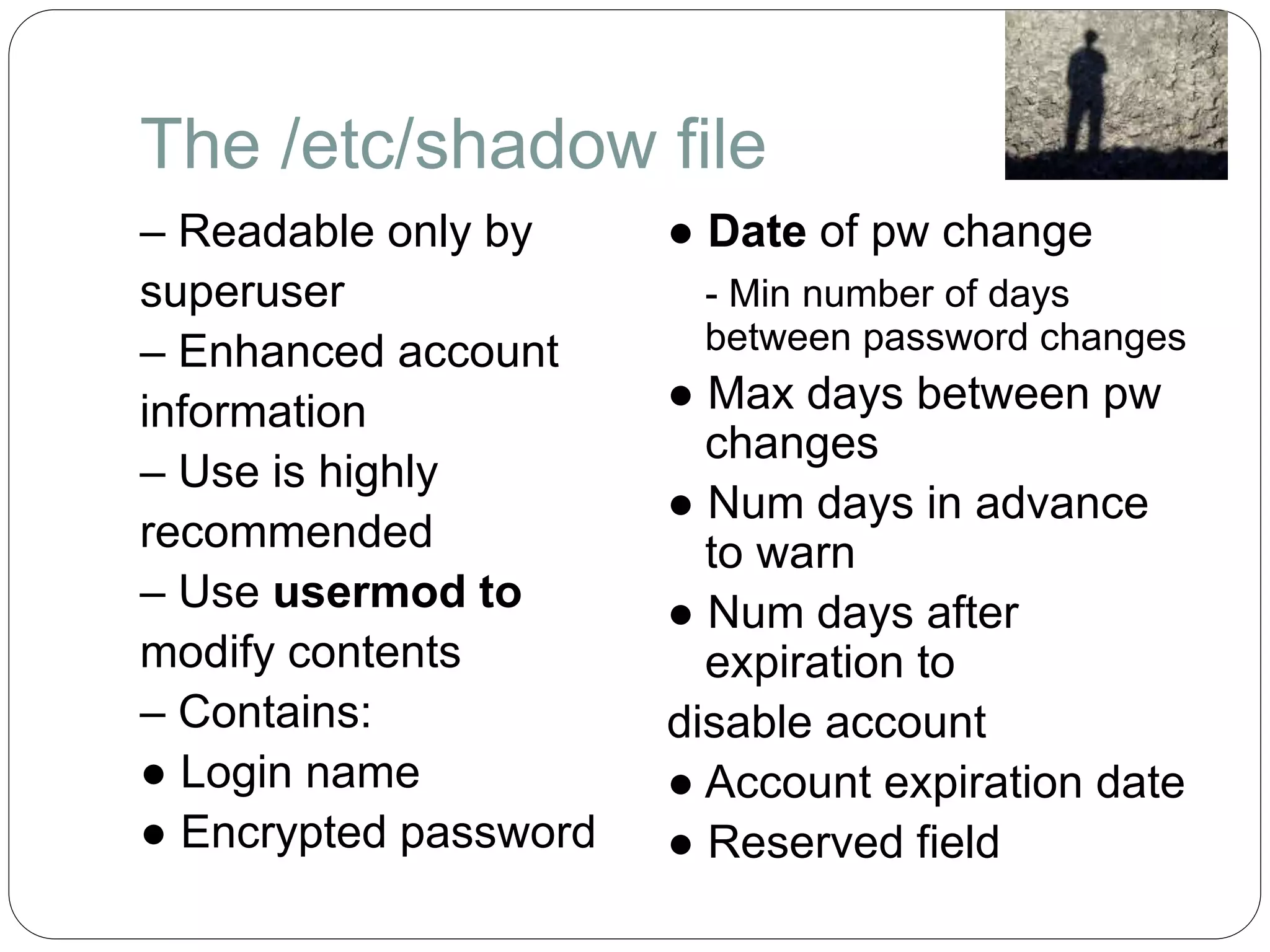 The /etc/shadow file
– Readable only by
superuser
– Enhanced account
information
– Use is highly
recommended
– Use usermod to
modify contents
– Contains:
● Login name
● Encrypted password
● Date of pw change
- Min number of days
between password changes
● Max days between pw
changes
● Num days in advance
to warn
● Num days after
expiration to
disable account
● Account expiration date
● Reserved field
 