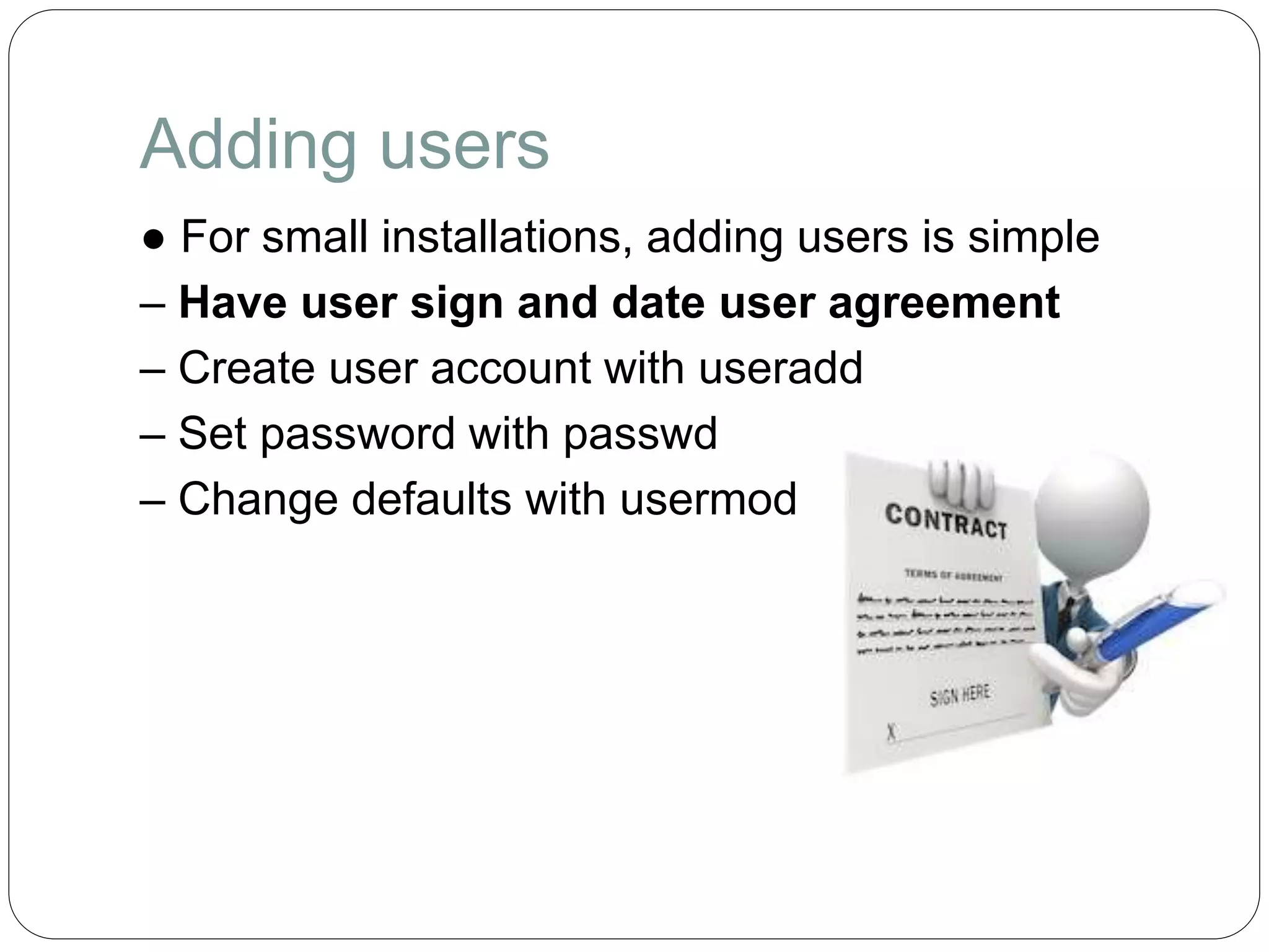 Adding users
● For small installations, adding users is simple
– Have user sign and date user agreement
– Create user account with useradd
– Set password with passwd
– Change defaults with usermod
 