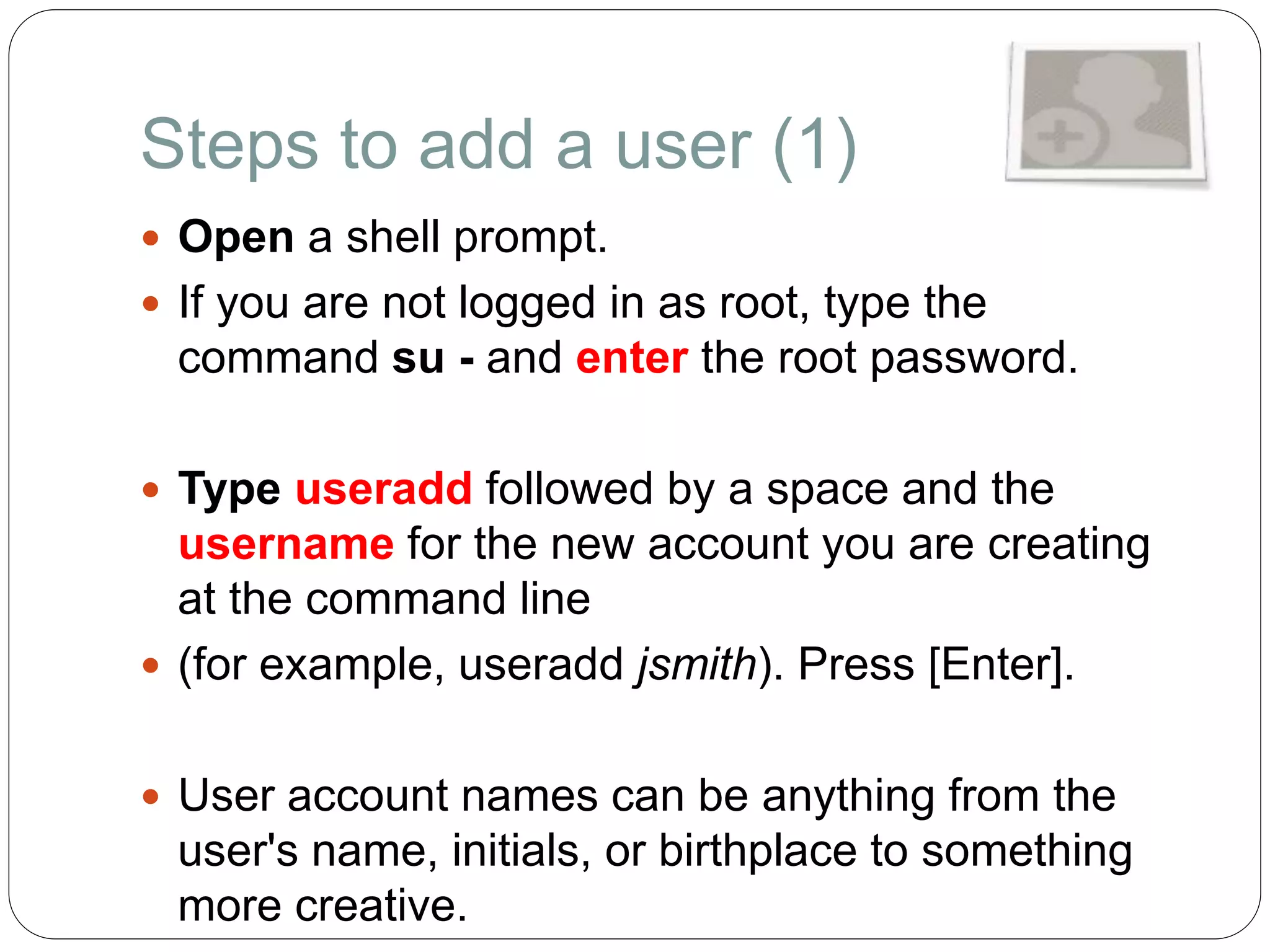 Steps to add a user (1)
 Open a shell prompt.
 If you are not logged in as root, type the
command su - and enter the root password.
 Type useradd followed by a space and the
username for the new account you are creating
at the command line
 (for example, useradd jsmith). Press [Enter].
 User account names can be anything from the
user's name, initials, or birthplace to something
more creative.
 