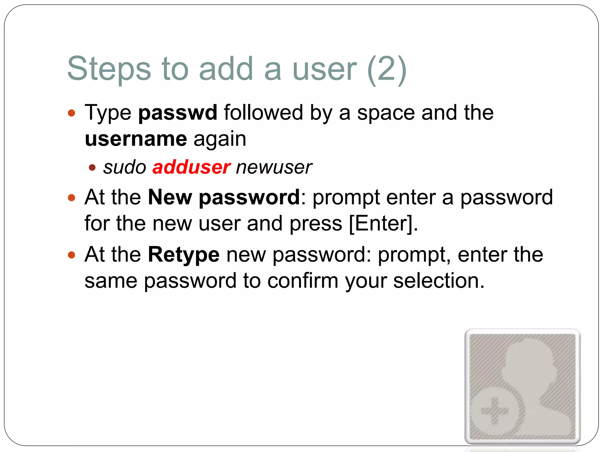 Steps to add a user (2)
 Type passwd followed by a space and the
username again
 sudo adduser newuser
 At the New password: prompt enter a password
for the new user and press [Enter].
 At the Retype new password: prompt, enter the
same password to confirm your selection.
 