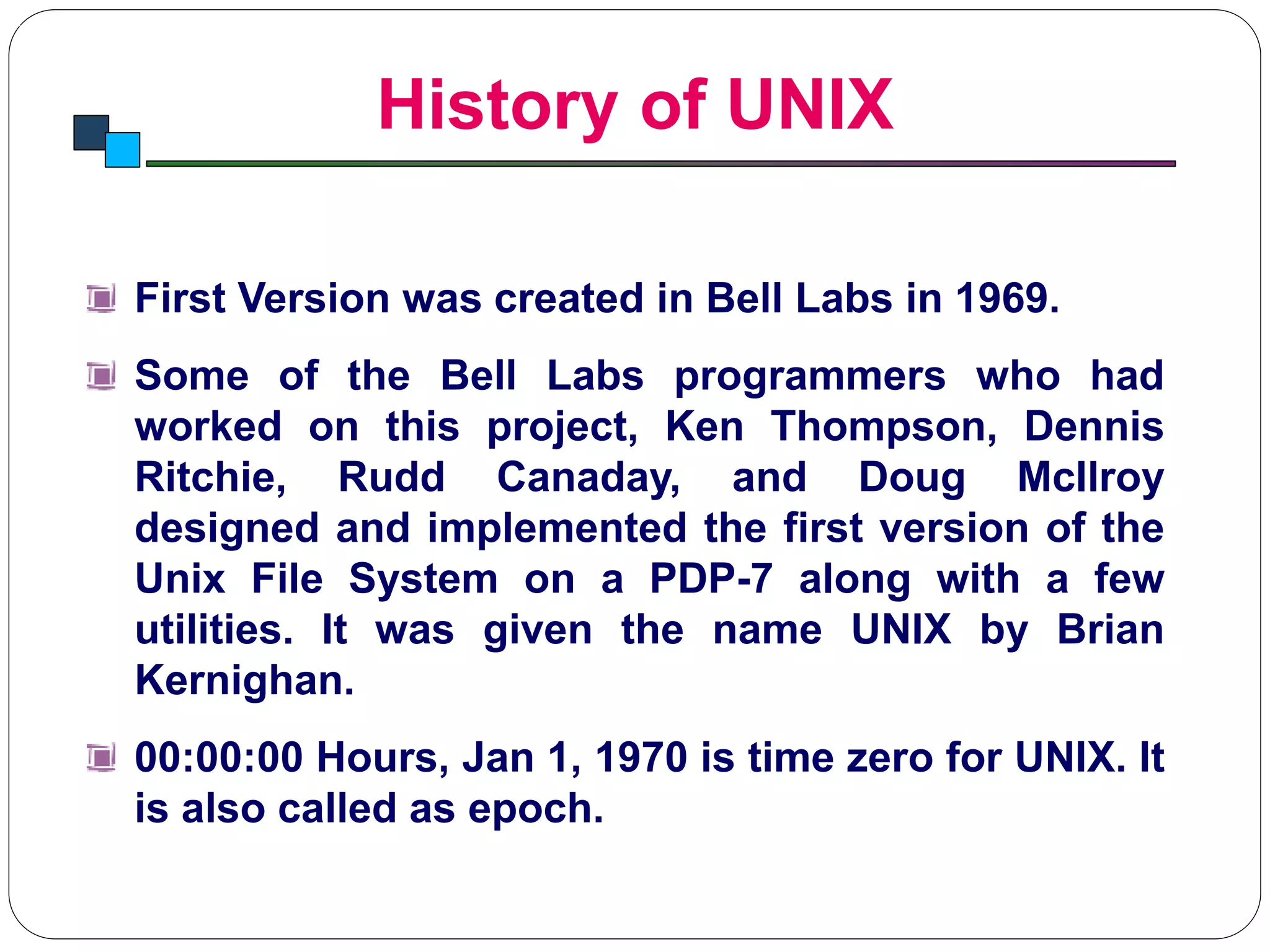 History of UNIX
Introduction to Linux
First Version was created in Bell Labs in 1969.
Some of the Bell Labs programmers who had
worked on this project, Ken Thompson, Dennis
Ritchie, Rudd Canaday, and Doug McIlroy
designed and implemented the first version of the
Unix File System on a PDP-7 along with a few
utilities. It was given the name UNIX by Brian
Kernighan.
00:00:00 Hours, Jan 1, 1970 is time zero for UNIX. It
is also called as epoch.
 