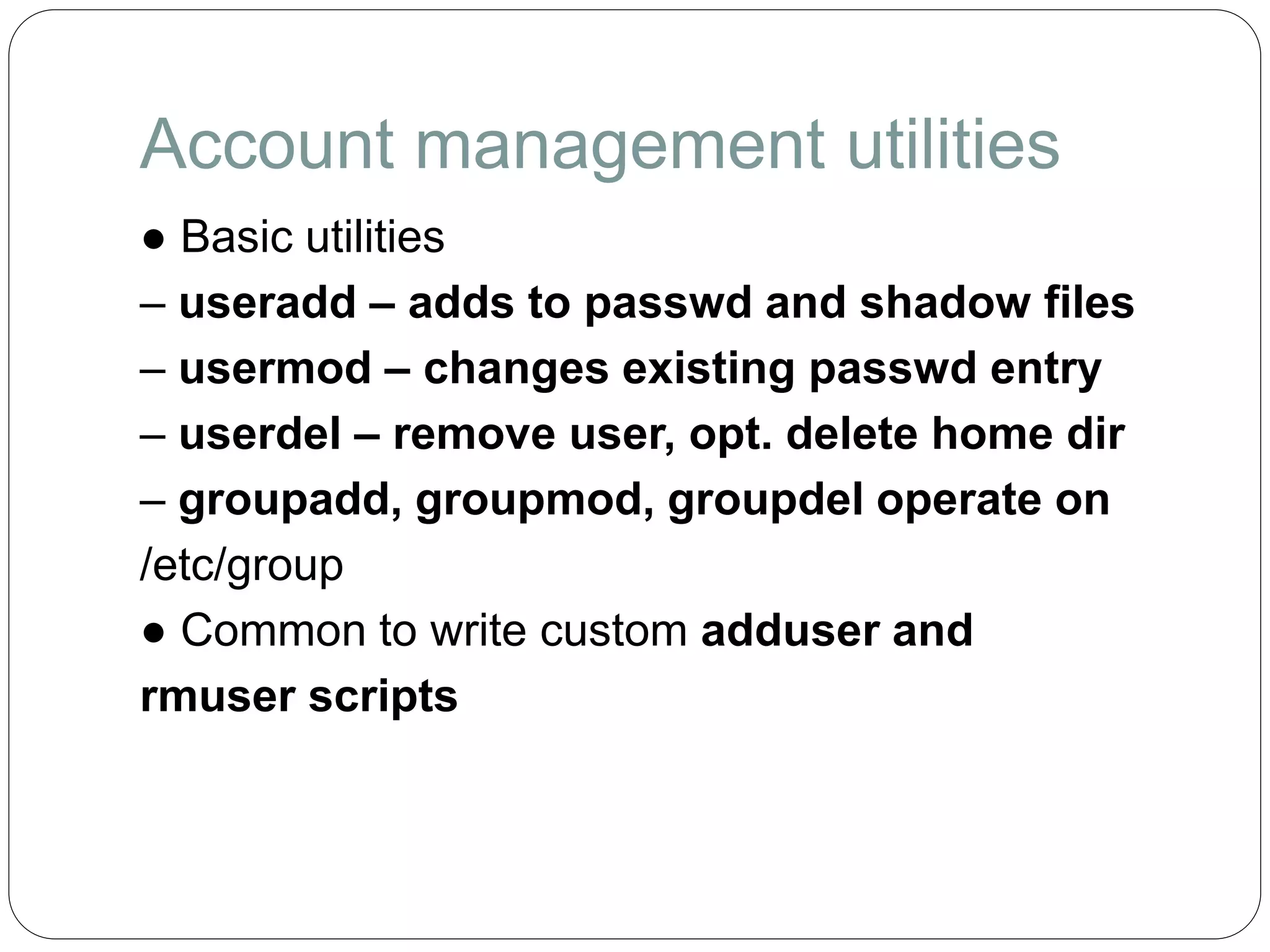 Account management utilities
● Basic utilities
– useradd – adds to passwd and shadow files
– usermod – changes existing passwd entry
– userdel – remove user, opt. delete home dir
– groupadd, groupmod, groupdel operate on
/etc/group
● Common to write custom adduser and
rmuser scripts
 