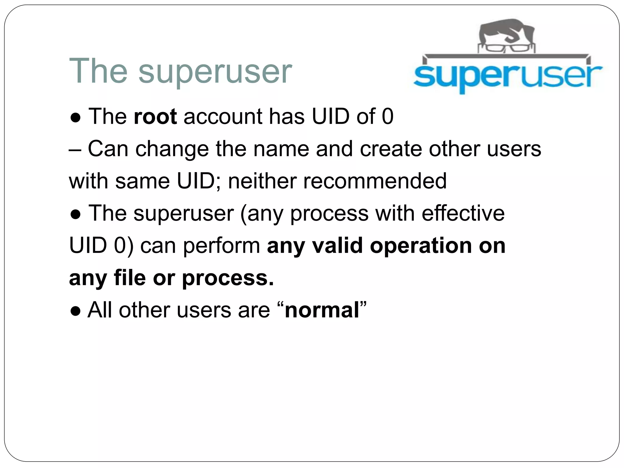 The superuser
● The root account has UID of 0
– Can change the name and create other users
with same UID; neither recommended
● The superuser (any process with effective
UID 0) can perform any valid operation on
any file or process.
● All other users are “normal”
 