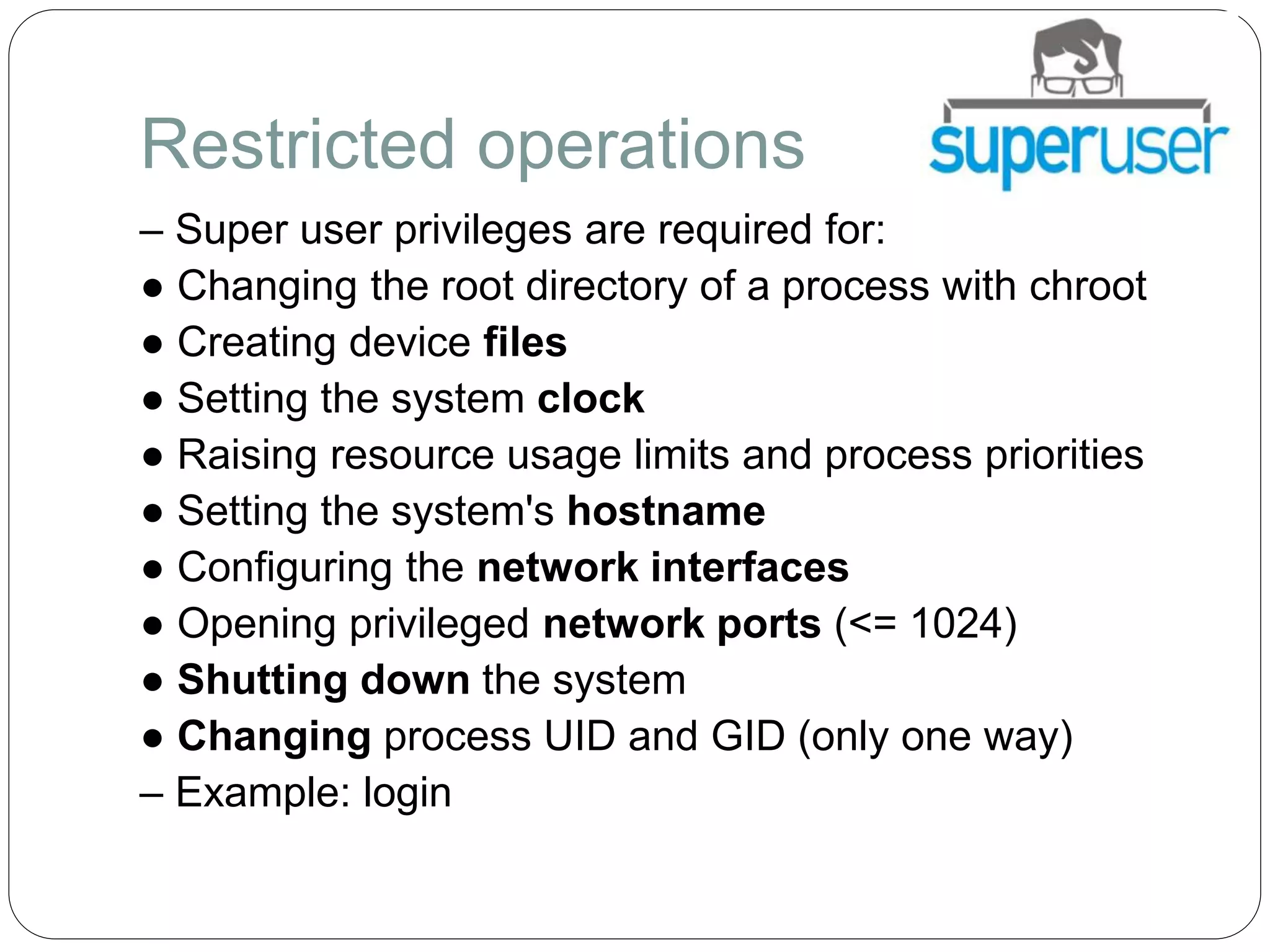Restricted operations
– Super user privileges are required for:
● Changing the root directory of a process with chroot
● Creating device files
● Setting the system clock
● Raising resource usage limits and process priorities
● Setting the system's hostname
● Configuring the network interfaces
● Opening privileged network ports (<= 1024)
● Shutting down the system
● Changing process UID and GID (only one way)
– Example: login
 