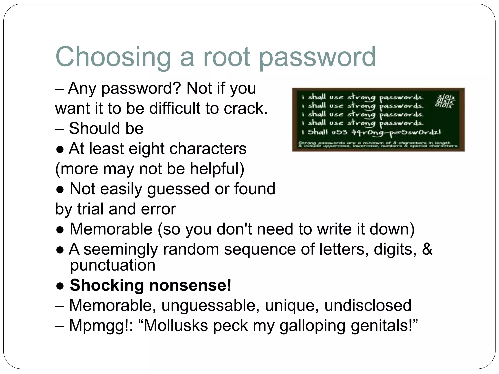 Choosing a root password
– Any password? Not if you
want it to be difficult to crack.
– Should be
● At least eight characters
(more may not be helpful)
● Not easily guessed or found
by trial and error
● Memorable (so you don't need to write it down)
● A seemingly random sequence of letters, digits, &
punctuation
● Shocking nonsense!
– Memorable, unguessable, unique, undisclosed
– Mpmgg!: “Mollusks peck my galloping genitals!”
 