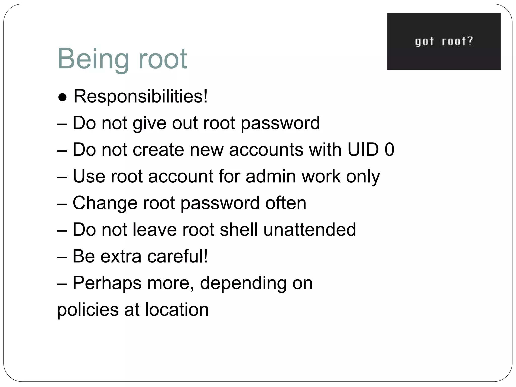 Being root
● Responsibilities!
– Do not give out root password
– Do not create new accounts with UID 0
– Use root account for admin work only
– Change root password often
– Do not leave root shell unattended
– Be extra careful!
– Perhaps more, depending on
policies at location
 