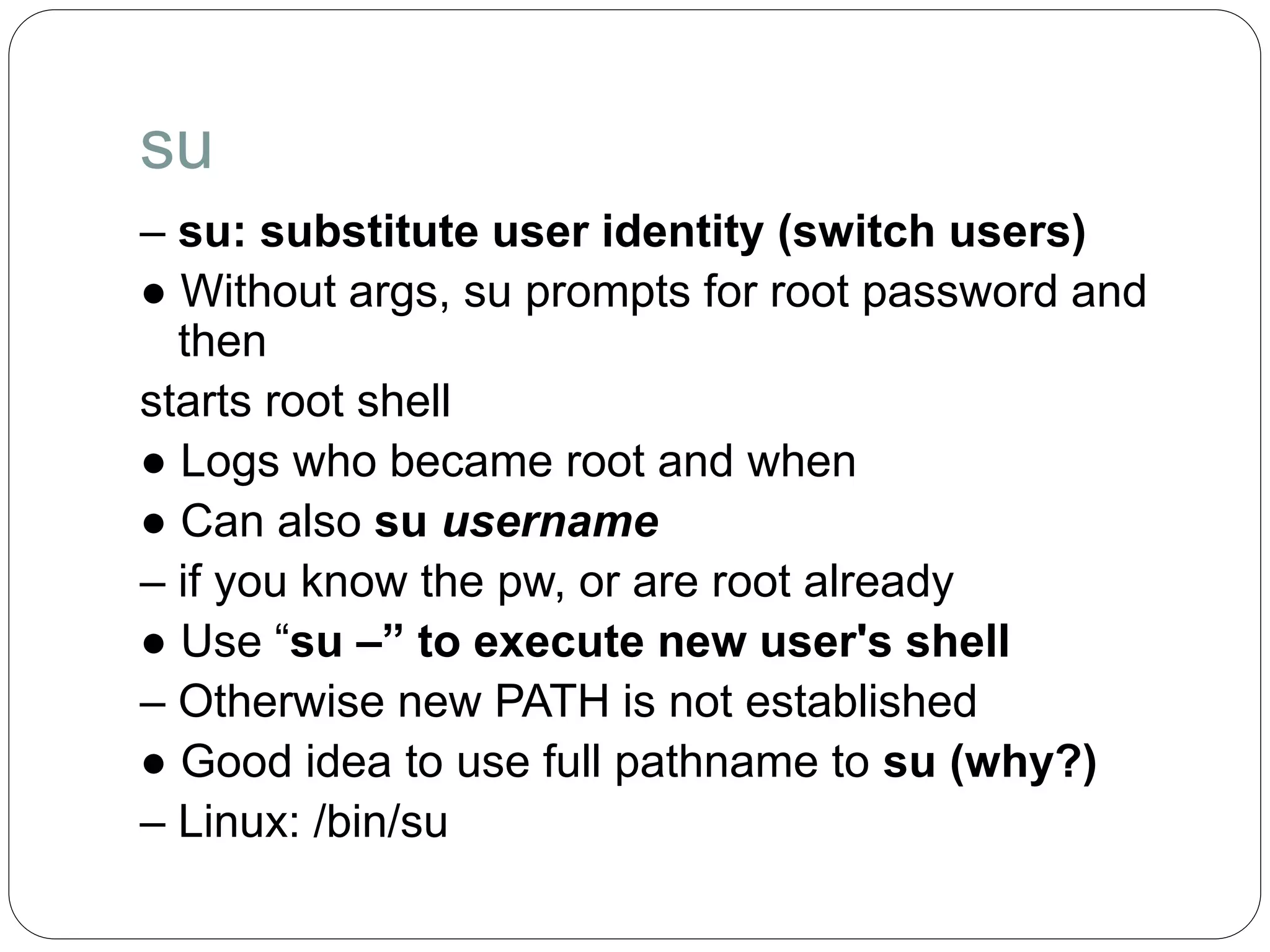 su
– su: substitute user identity (switch users)
● Without args, su prompts for root password and
then
starts root shell
● Logs who became root and when
● Can also su username
– if you know the pw, or are root already
● Use “su –” to execute new user's shell
– Otherwise new PATH is not established
● Good idea to use full pathname to su (why?)
– Linux: /bin/su
 