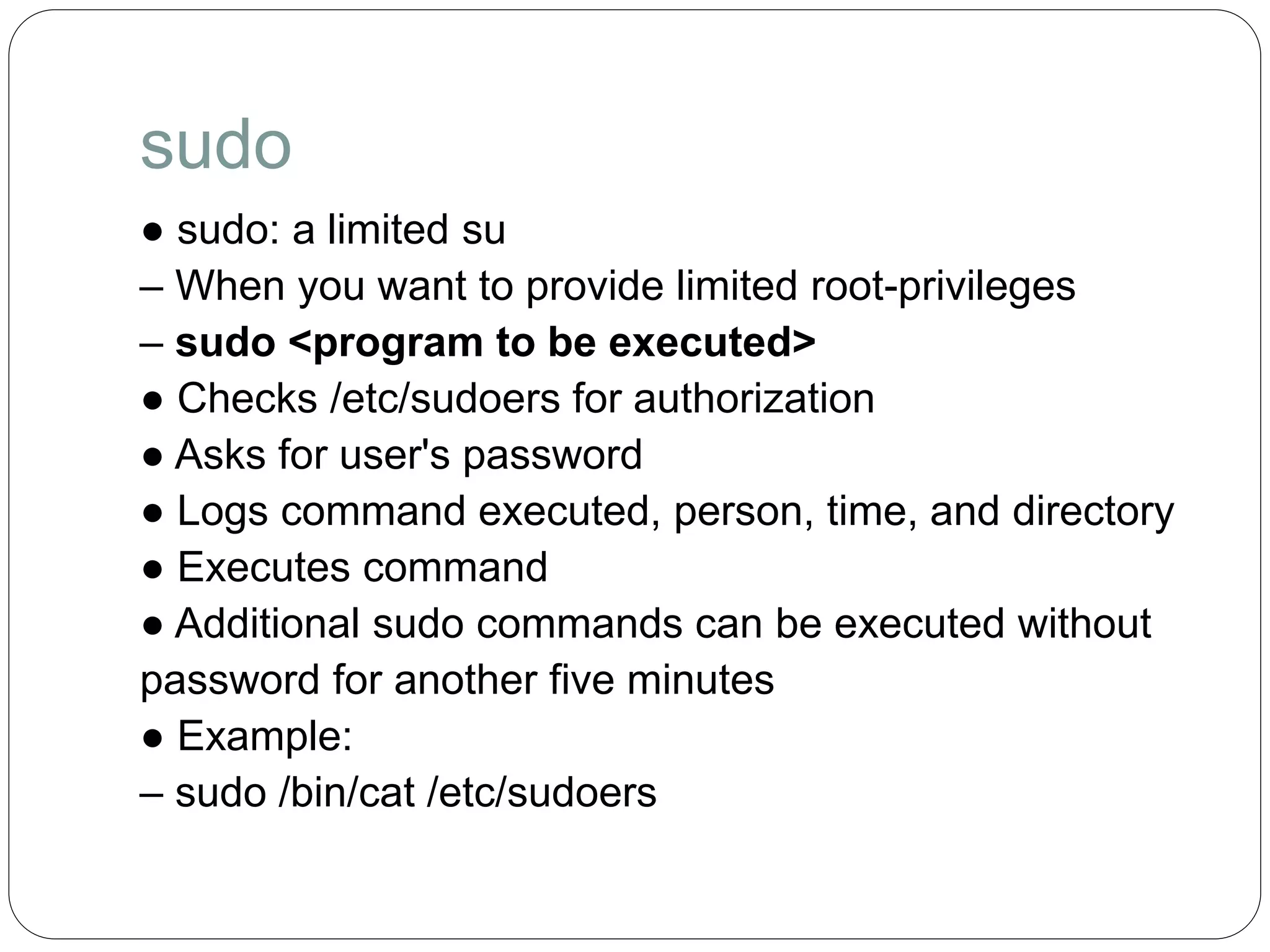 sudo
● sudo: a limited su
– When you want to provide limited root-privileges
– sudo <program to be executed>
● Checks /etc/sudoers for authorization
● Asks for user's password
● Logs command executed, person, time, and directory
● Executes command
● Additional sudo commands can be executed without
password for another five minutes
● Example:
– sudo /bin/cat /etc/sudoers
 