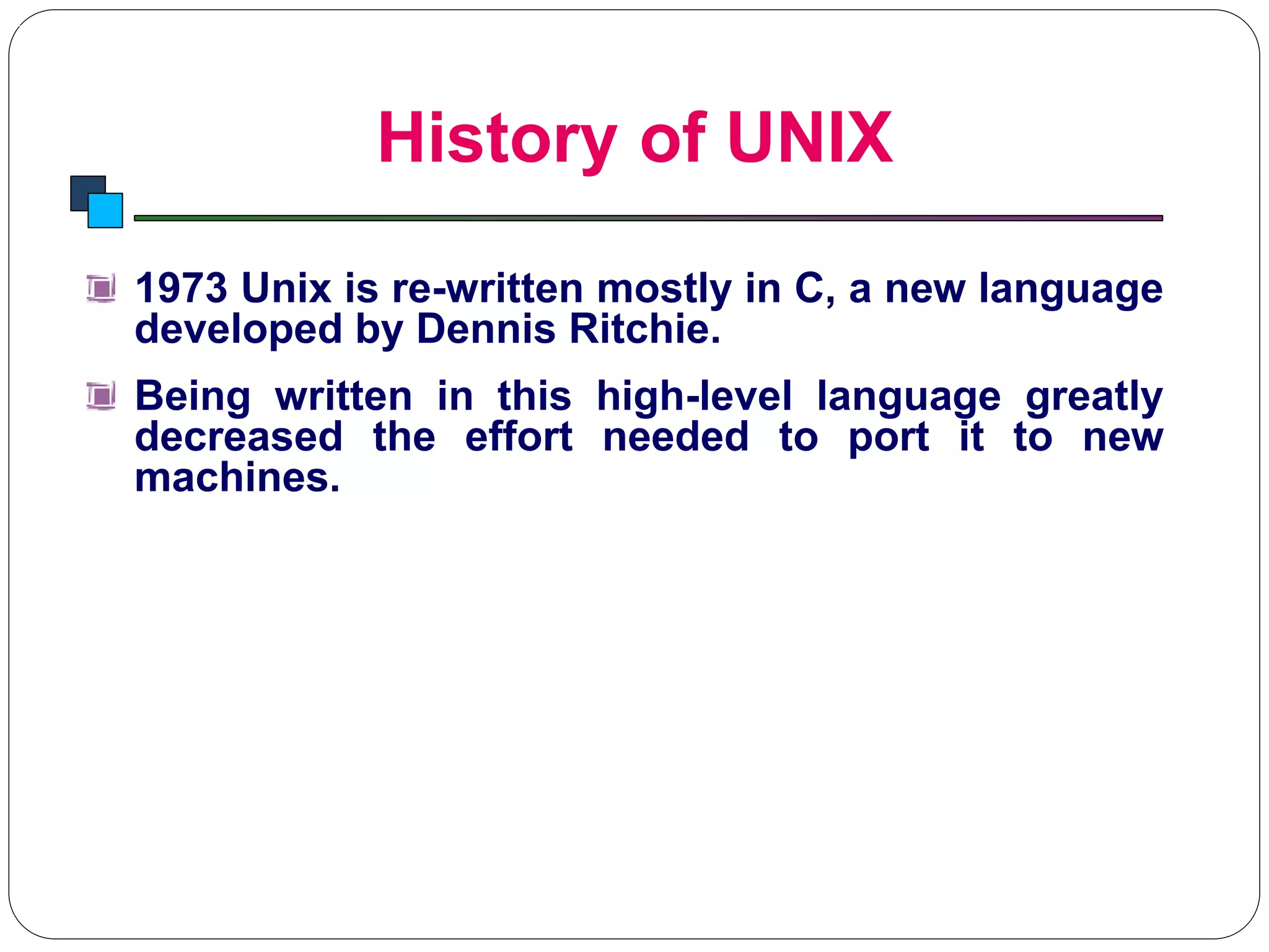 History of UNIX
Introduction to Linux
1973 Unix is re-written mostly in C, a new language
developed by Dennis Ritchie.
Being written in this high-level language greatly
decreased the effort needed to port it to new
machines.
 