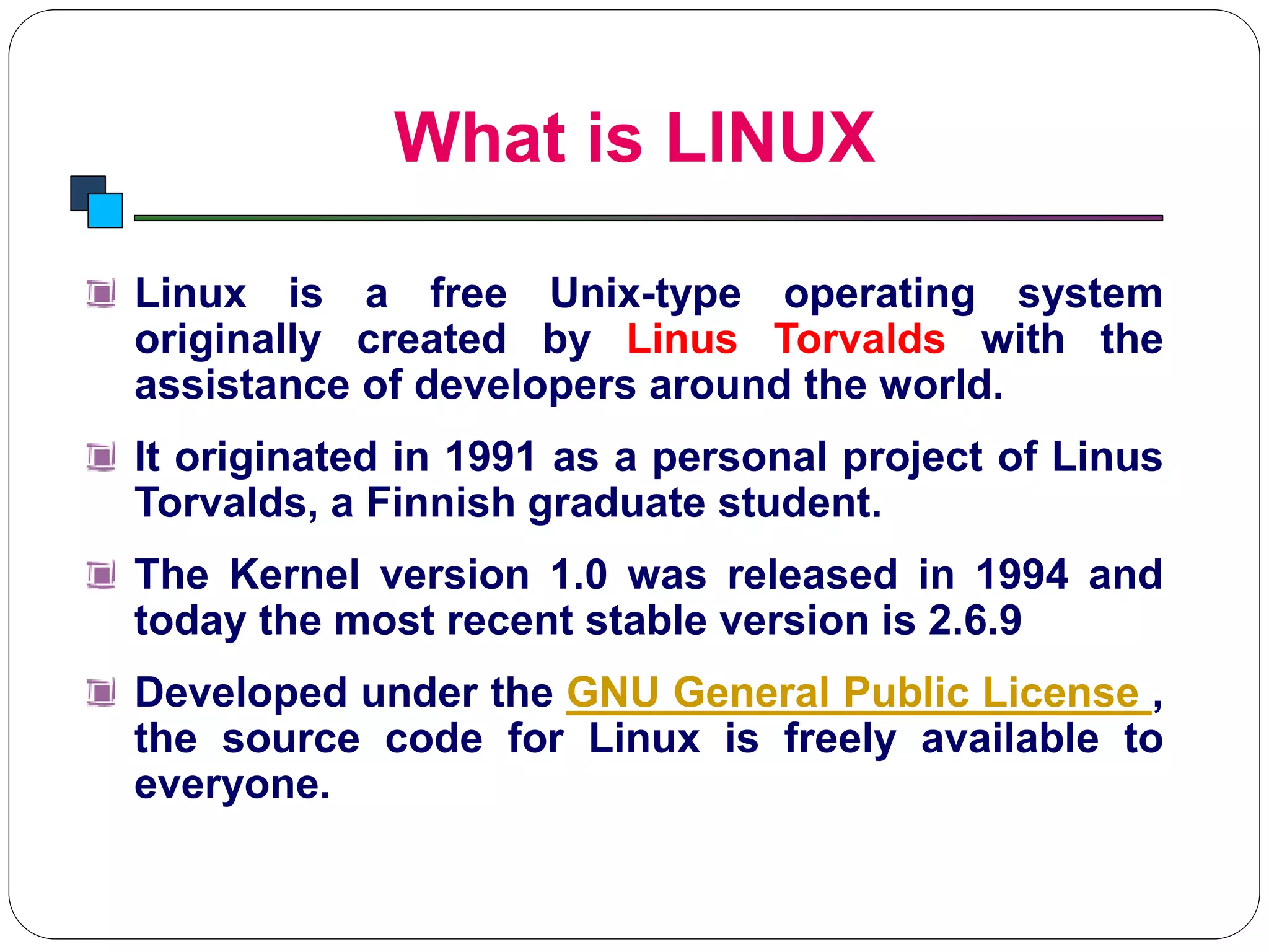What is LINUX
Introduction to Linux
Linux is a free Unix-type operating system
originally created by Linus Torvalds with the
assistance of developers around the world.
It originated in 1991 as a personal project of Linus
Torvalds, a Finnish graduate student.
The Kernel version 1.0 was released in 1994 and
today the most recent stable version is 2.6.9
Developed under the GNU General Public License ,
the source code for Linux is freely available to
everyone.
 