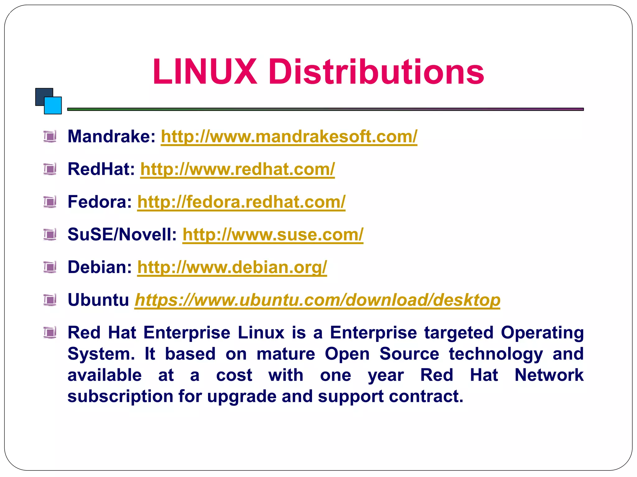 LINUX Distributions
Introduction to Linux
Mandrake: http://www.mandrakesoft.com/
RedHat: http://www.redhat.com/
Fedora: http://fedora.redhat.com/
SuSE/Novell: http://www.suse.com/
Debian: http://www.debian.org/
Ubuntu https://www.ubuntu.com/download/desktop
Red Hat Enterprise Linux is a Enterprise targeted Operating
System. It based on mature Open Source technology and
available at a cost with one year Red Hat Network
subscription for upgrade and support contract.
 