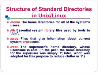 Structure of Standard Directories
in Unix/Linux
Introduction to Linux
/home The home directories for all of the system's
users.
/lib Essential system library files used by tools in
`/bin'.
/proc Files that give information about current
system processes.
/root The superuser's home directory, whose
username is root. (In the past, the home directory
for the superuser was simply `/'; later, `/root' was
adopted for this purpose to reduce clutter in `/'.)
 