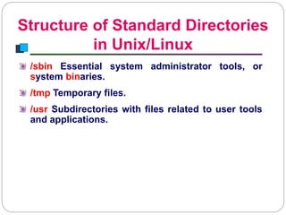 Structure of Standard Directories
in Unix/Linux
Introduction to Linux
/sbin Essential system administrator tools, or
system binaries.
/tmp Temporary files.
/usr Subdirectories with files related to user tools
and applications.
 