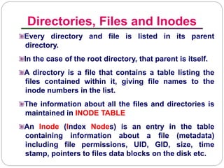 Directories, Files and Inodes
Introduction to Linux
Every directory and file is listed in its parent
directory.
In the case of the root directory, that parent is itself.
A directory is a file that contains a table listing the
files contained within it, giving file names to the
inode numbers in the list.
The information about all the files and directories is
maintained in INODE TABLE
An Inode (Index Nodes) is an entry in the table
containing information about a file (metadata)
including file permissions, UID, GID, size, time
stamp, pointers to files data blocks on the disk etc.
 