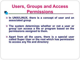 Users, Groups and Access
Permissions
Introduction to Linux
In UNIX/LINUX, there is a concept of user and an
associated group
The system determines whether or not a user or
group can access a file or program based on the
permissions assigned to them.
Apart from all the users, there is a special user
called Super User or the root which has permission
to access any file and directory
 