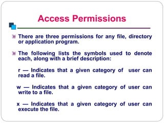 Access Permissions
Introduction to Linux
There are three permissions for any file, directory
or application program.
The following lists the symbols used to denote
each, along with a brief description:
r — Indicates that a given category of user can
read a file.
w — Indicates that a given category of user can
write to a file.
x — Indicates that a given category of user can
execute the file.
 