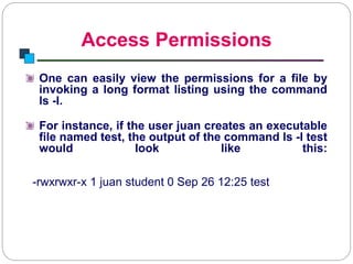 Access Permissions
Introduction to Linux
One can easily view the permissions for a file by
invoking a long format listing using the command
ls -l.
For instance, if the user juan creates an executable
file named test, the output of the command ls -l test
would look like this:
-rwxrwxr-x 1 juan student 0 Sep 26 12:25 test
 