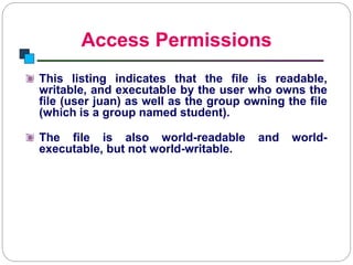 Access Permissions
Introduction to Linux
This listing indicates that the file is readable,
writable, and executable by the user who owns the
file (user juan) as well as the group owning the file
(which is a group named student).
The file is also world-readable and world-
executable, but not world-writable.
 
