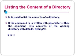 Listing the Content of a Directory
Introduction to Linux
ls is used to list the contents of a directory.
If the command ls is written with parameter –l then
the command lists contents of the working
directory with details. Example:
$ ls –l
 