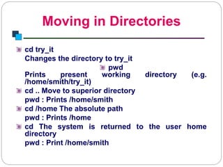Moving in Directories
Introduction to Linux
cd try_it
Changes the directory to try_it
pwd
Prints present working directory (e.g.
/home/smith/try_it)
cd .. Move to superior directory
pwd : Prints /home/smith
cd /home The absolute path
pwd : Prints /home
cd The system is returned to the user home
directory
pwd : Print /home/smith
 