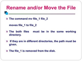 Rename and/or Move the File
Introduction to Linux
The command mv file_1 file_2
moves file_1 to file_2
The both files must be in the same working
directory.
If they are in different directories, the path must be
given.
The file_1 is removed from the disk.
 