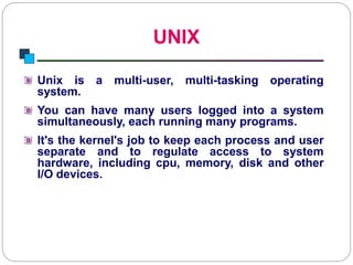 UNIX
Introduction to Linux
Unix is a multi-user, multi-tasking operating
system.
You can have many users logged into a system
simultaneously, each running many programs.
It's the kernel's job to keep each process and user
separate and to regulate access to system
hardware, including cpu, memory, disk and other
I/O devices.
 