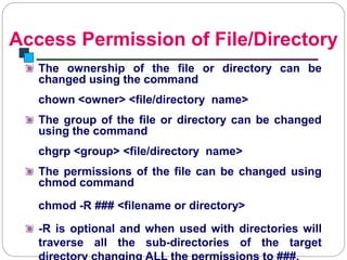 Access Permission of File/Directory
Introduction to Linux
The ownership of the file or directory can be
changed using the command
chown <owner> <file/directory name>
The group of the file or directory can be changed
using the command
chgrp <group> <file/directory name>
The permissions of the file can be changed using
chmod command
chmod -R ### <filename or directory>
-R is optional and when used with directories will
traverse all the sub-directories of the target
 