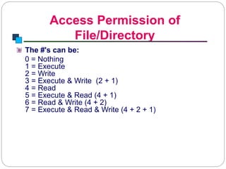 Access Permission of
File/Directory
Introduction to Linux
The #'s can be:
0 = Nothing
1 = Execute
2 = Write
3 = Execute & Write (2 + 1)
4 = Read
5 = Execute & Read (4 + 1)
6 = Read & Write (4 + 2)
7 = Execute & Read & Write (4 + 2 + 1)
 