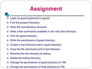 Assignment
Introduction to Linux
Login as guest (password is guest)
Find the present Directory
Write the root directory structure
Write a few commands available in /bin and /sbin directory
Find the guest directory
Write the permissions of guest directory
Create a new Directory test in guest directory
Copy the file /etc/resolv.conf in test directory
Rename the test directory to testing
Delete the testing directory
Change the permissions of guest directory to 700
Change the permissions of /tmp directory to 700
 