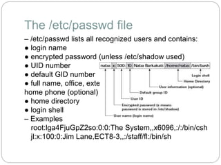 The /etc/passwd file
– /etc/passwd lists all recognized users and contains:
● login name
● encrypted password (unless /etc/shadow used)
● UID number
● default GID number
● full name, office, extension,
home phone (optional)
● home directory
● login shell
– Examples
root:lga4FjuGpZ2so:0:0:The System,,x6096,:/:/bin/csh
jl:x:100:0:Jim Lane,ECT8-3,,:/staff/fl:/bin/sh
 