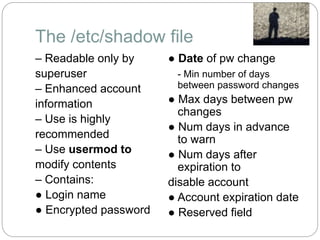 The /etc/shadow file
– Readable only by
superuser
– Enhanced account
information
– Use is highly
recommended
– Use usermod to
modify contents
– Contains:
● Login name
● Encrypted password
● Date of pw change
- Min number of days
between password changes
● Max days between pw
changes
● Num days in advance
to warn
● Num days after
expiration to
disable account
● Account expiration date
● Reserved field
 