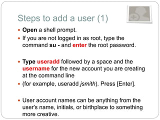 Steps to add a user (1)
 Open a shell prompt.
 If you are not logged in as root, type the
command su - and enter the root password.
 Type useradd followed by a space and the
username for the new account you are creating
at the command line
 (for example, useradd jsmith). Press [Enter].
 User account names can be anything from the
user's name, initials, or birthplace to something
more creative.
 