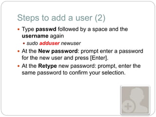 Steps to add a user (2)
 Type passwd followed by a space and the
username again
 sudo adduser newuser
 At the New password: prompt enter a password
for the new user and press [Enter].
 At the Retype new password: prompt, enter the
same password to confirm your selection.
 