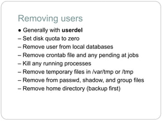 Removing users
● Generally with userdel
– Set disk quota to zero
– Remove user from local databases
– Remove crontab file and any pending at jobs
– Kill any running processes
– Remove temporary files in /var/tmp or /tmp
– Remove from passwd, shadow, and group files
– Remove home directory (backup first)
 