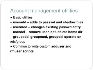 Account management utilities
● Basic utilities
– useradd – adds to passwd and shadow files
– usermod – changes existing passwd entry
– userdel – remove user, opt. delete home dir
– groupadd, groupmod, groupdel operate on
/etc/group
● Common to write custom adduser and
rmuser scripts
 