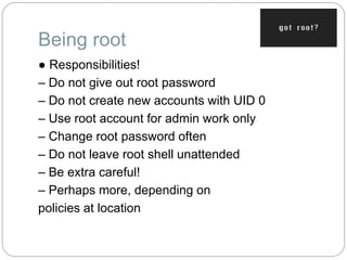 Being root
● Responsibilities!
– Do not give out root password
– Do not create new accounts with UID 0
– Use root account for admin work only
– Change root password often
– Do not leave root shell unattended
– Be extra careful!
– Perhaps more, depending on
policies at location
 