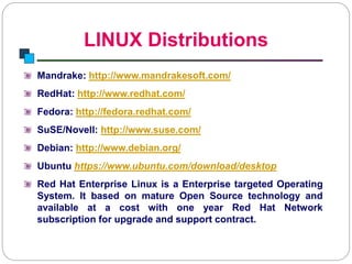 LINUX Distributions
Introduction to Linux
Mandrake: http://www.mandrakesoft.com/
RedHat: http://www.redhat.com/
Fedora: http://fedora.redhat.com/
SuSE/Novell: http://www.suse.com/
Debian: http://www.debian.org/
Ubuntu https://www.ubuntu.com/download/desktop
Red Hat Enterprise Linux is a Enterprise targeted Operating
System. It based on mature Open Source technology and
available at a cost with one year Red Hat Network
subscription for upgrade and support contract.
 