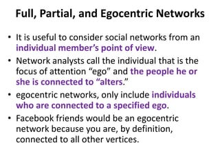 Full, Partial, and Egocentric Networks
• It is useful to consider social networks from an
individual member’s point of view.
• Network analysts call the individual that is the
focus of attention “ego” and the people he or
she is connected to “alters.”
• egocentric networks, only include individuals
who are connected to a specified ego.
• Facebook friends would be an egocentric
network because you are, by definition,
connected to all other vertices.
 